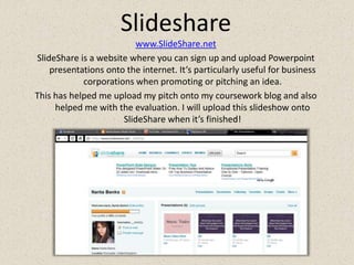 Slidesharewww.SlideShare.netSlideShare is a website where you can sign up and upload Powerpoint presentations onto the internet. It’s particularly useful for business corporations when promoting or pitching an idea.This has helped me upload my pitch onto my coursework blog and also helped me with the evaluation. I will upload this slideshow onto SlideShare when it’s finished!