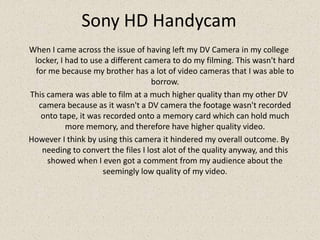 Sony HD HandycamWhen I came across the issue of having left my DV Camera in my college locker, I had to use a different camera to do my filming. This wasn't hard for me because my brother has a lot of video cameras that I was able to borrow. This camera was able to film at a much higher quality than my other DV camera because as it wasn't a DV camera the footage wasn't recorded onto tape, it was recorded onto a memory card which can hold much more memory, and therefore have higher quality video.However I think by using this camera it hindered my overall outcome. By needing to convert the files I lost alot of the quality anyway, and this showed when I even got a comment from my audience about the seemingly low quality of my video.
