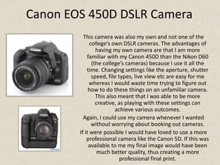 Canon EOS 450D DSLR CameraThis camera was also my own and not one of the college’s own DSLR cameras. The advantages of having my own camera are that I am more familiar with my Canon 450D than the Nikon D60 (the college’s cameras) because I use it all the time. Changing settings like the aperture, shutter speed, file types, live view etc are easy for me whereas I would waste time trying to figure out how to do these things on an unfamiliar camera. This also meant that I was able to be more creative, as playing with these settings can achieve various outcomes.Again, I could use my camera whenever I wanted without worrying about booking out cameras.If it were possible I would have loved to use a more professional camera like the Canon 5D. If this was available to me my final image would have been much better quality, thus creating a more professional final print.