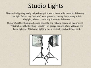 Studio LightsThe studio lighting really helped my print work. I was able to control the way the light fell on my “models” as opposed to taking the photograph in daylight, where I cannot quite control the sun. The artificial lighting also helped connote the robotic theme of my project. This includes the lighting I used in the garage scenes of my video of the lamp lighting. This harsh lighting has a clinical, mechanic feel to it.