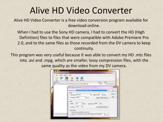 Alive HD Video ConverterAlive HD Video Converter is a free video conversion program available for download online.When I had to use the Sony HD camera, I had to convert the HD (High Definition) files to files that were compatible with Adobe Premiere Pro 2.0, and to the same files as those recorded from the DV camera to keep continuity.This program was very useful because it was able to convert my HD .mtsfiles into .avi and .mpg, which are smaller, lossy compression files, with the same quality as the video from my DV camera.