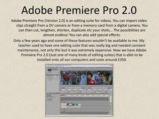 Adobe Premiere Pro 2.0Adobe Premiere Pro (Version 2.0) is an editing suite for videos. You can import video clips straight from a DV camera or from a memory card from a digital camera. You can then cut, lengthen, shorten, duplicate etc your shots... The possibilities are almost endless! You can also add special effects.Only a few years ago and some of these features wouldn’t be available to me. My teacher used to have one editing suite that was really big and needed constant maintenance, not only this but it was extremely expensive. Now we have Adobe Premiere Pro 2.0 (Just one of many kinds of editing suites) that is able to be installed onto all our computers and costs around £350.