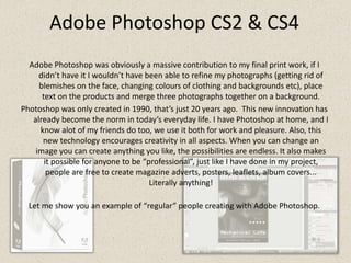 Adobe Photoshop CS2 & CS4Adobe Photoshop was obviously a massive contribution to my final print work, if I didn’t have it I wouldn’t have been able to refine my photographs (getting rid of blemishes on the face, changing colours of clothing and backgrounds etc), place text on the products and merge three photographs together on a background. Photoshop was only created in 1990, that’s just 20 years ago.  This new innovation has already become the norm in today’s everyday life. I have Photoshop at home, and I know alot of my friends do too, we use it both for work and pleasure. Also, this new technology encourages creativity in all aspects. When you can change an image you can create anything you like, the possibilities are endless. It also makes it possible for anyone to be “professional”, just like I have done in my project, people are free to create magazine adverts, posters, leaflets, album covers... Literally anything!Let me show you an example of “regular” people creating with Adobe Photoshop.