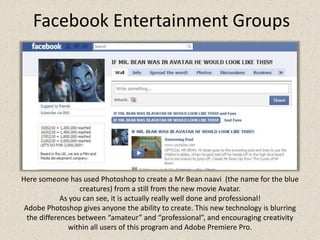 Facebook Entertainment GroupsHere someone has used Photoshop to create a Mr Bean naavi  (the name for the blue creatures) from a still from the new movie Avatar.As you can see, it is actually really well done and professional! Adobe Photoshop gives anyone the ability to create. This new technology is blurring the differences between “amateur” and “professional”, and encouraging creativity within all users of this program and Adobe Premiere Pro.