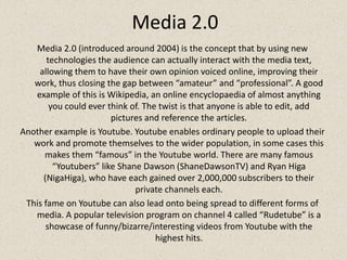 Media 2.0Media 2.0 (introduced around 2004) is the concept that by using new technologies the audience can actually interact with the media text, allowing them to have their own opinion voiced online, improving their work, thus closing the gap between “amateur” and “professional”. A good example of this is Wikipedia, an online encyclopaedia of almost anything you could ever think of. The twist is that anyone is able to edit, add pictures and reference the articles.Another example is Youtube. Youtube enables ordinary people to upload their work and promote themselves to the wider population, in some cases this makes them “famous” in the Youtube world. There are many famous “Youtubers” like Shane Dawson (ShaneDawsonTV) and Ryan Higa (NigaHiga), who have each gained over 2,000,000 subscribers to their private channels each.This fame on Youtube can also lead onto being spread to different forms of media. A popular television program on channel 4 called “Rudetube” is a showcase of funny/bizarre/interesting videos from Youtube with the highest hits.