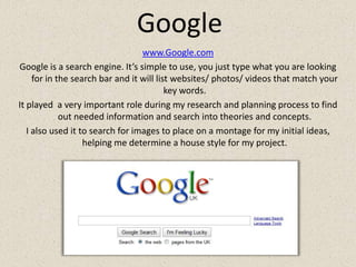 Googlewww.Google.comGoogle is a search engine. It’s simple to use, you just type what you are looking for in the search bar and it will list websites/ photos/ videos that match your key words.It played  a very important role during my research and planning process to find out needed information and search into theories and concepts.I also used it to search for images to place on a montage for my initial ideas, helping me determine a house style for my project.