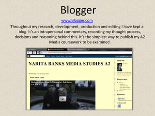 Bloggerwww.Blogger.comThroughout my research, development, production and editing I have kept a blog. It’s an intrapersonal commentary, recordingmy thought process, decisions and reasoning behind this. It’s the simplest way to publish my A2 Media coursework to be examined.