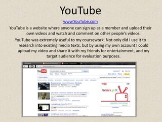 YouTubewww.YouTube.comYouTube is a website where anyone can sign up as a member and upload their own videos and watch and comment on other people’s videos.YouTube was extremely useful to my coursework. Not only did I use it to research into existing media texts, but by using my own account I could upload my video and share it with my friends for entertainment, and my target audience for evaluation purposes.