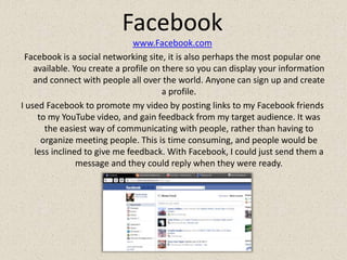 Facebookwww.Facebook.comFacebook is a social networking site, it is also perhaps the most popular one available. You create a profile on there so you can display your information and connect with people all over the world. Anyone can sign up and create a profile.I used Facebook to promote my video by posting links to my Facebook friends to my YouTube video, and gain feedback from my target audience. It was the easiest way of communicating with people, rather than having to organize meeting people. This is time consuming, and people would be less inclined to give me feedback. With Facebook, I could just send them a message and they could reply when they were ready.