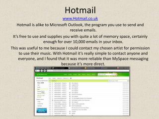 Hotmailwww.Hotmail.co.ukHotmail is alike to Microsoft Outlook, the program you use to send and receive emails. It’s free to use and supplies you with quite a lot of memory space, certainly enough for over 10,000 emails in your inbox. This was useful to me because I could contact my chosen artist for permission to use their music. With Hotmail it’s really simple to contact anyone and everyone, and I found that it was more reliable than MySpace messaging because it’s more direct.