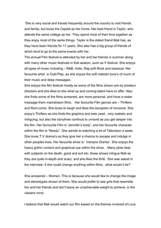 She is very social and travels frequently around the country to visit friends
and family, but loves the Capital as her home. Her best friend is Taylor, who
attends the same college as her. They spend most of their time together as
they enjoy most of the same things. Taylor is the oldest friend Mali has, as
they have been friends for 11 years. She also has a big group of friends of
which tend to go to the same events with her.
The annual Film festival is attended by her and her friends in summer along
with many other music festivals in that season, such as V festival. She enjoys
all types of music including – R&B, Indie, Rap,soft Rock and classical. Her
favourite artist is Cold Play ,as she enjoys the soft melodic tone’s of much of
their music and deep messages.
She enjoys the film festival mostly as some of the films shown are by amateur
directors and she likes to she what up and coming talent have to offer. Also
she finds some of the films screened, are more personal, and have a realer
message them mainstream films. Her favourite Film genres are – Thrillers
and Rom-coms. She loves to laugh and likes the escapism of romance. She
enjoy’s Thrillers as she finds the graphics and sets used , very realistic and
intriguing, but also the storylines continue to unravel as you get deeper into
the film. Her favrourite Film is ‘Jennifer’s body”, and her favourite character
within the film is “Needy”. She admits to watching a lot of Television a week.
She loves T.V drama’s as they give her a chance to escape and indulge in
other peoples lives. Her favourite show is ‘ Vampire Diaries’. She enjoys the
heavy gothic content and graphical use within the show. . Many plots deal
with subjects on the death, good and evil etc. these shows intrigue Mali as
they are quite in-depth and scary, and she likes the thrill. She was asked in
the interview- if she could change anything within films , what would it be?


She answered – Women. This is because she would like to change the image
and stereotypes shown of them. She would prefer to see girls that resemble
her and her friends and don’t leave an unachievable weight to achieve, in the
viewers mind.


I believe that Mali would watch our film based on the themes involved of Love
 