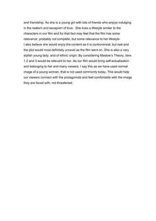 and friendship. As she is a young girl with lots of friends who enjoys indulging
in the realism and escapism of love. She lives a lifestyle similar to the
characters in our film and for that fact may feel that the film has some
relevance, probably not complete, but some relevance to her lifestyle.
I also believe she would enjoy the content as it is controversial, but real and
the plot would most definitely unravel as the film went on. She is also a very
stylish young lady, and of ethnic origin. By considering Maslow’s Theory, tiers
1,2 and 3 would be relevant to her. As our film would bring self-actualisation
and belonging to her and many viewers. I say this as we have used normal
image of a young woman, that is not used commonly today. This would help
our viewers connect with the protagonists and feel comfortable with the image
they are faced with, not threatened.
 