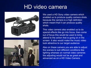 HD video camera We used a HD Sony video camera which enabled us to produce quality camera shots because the camera is a high definition which meant that it can produce quality shots. This video camera also enabled us to do special effects like go into focus, then come out of focus this would be used to bring attend to the action that is going on in the screen. It also would make the music video look attractive to our target audience Also on these camera you are able to adjust the scenes to suit different conditions like lighting whereas on normal video cameras the adjusting would not be as great and advanced as on a HD Video Camera. 