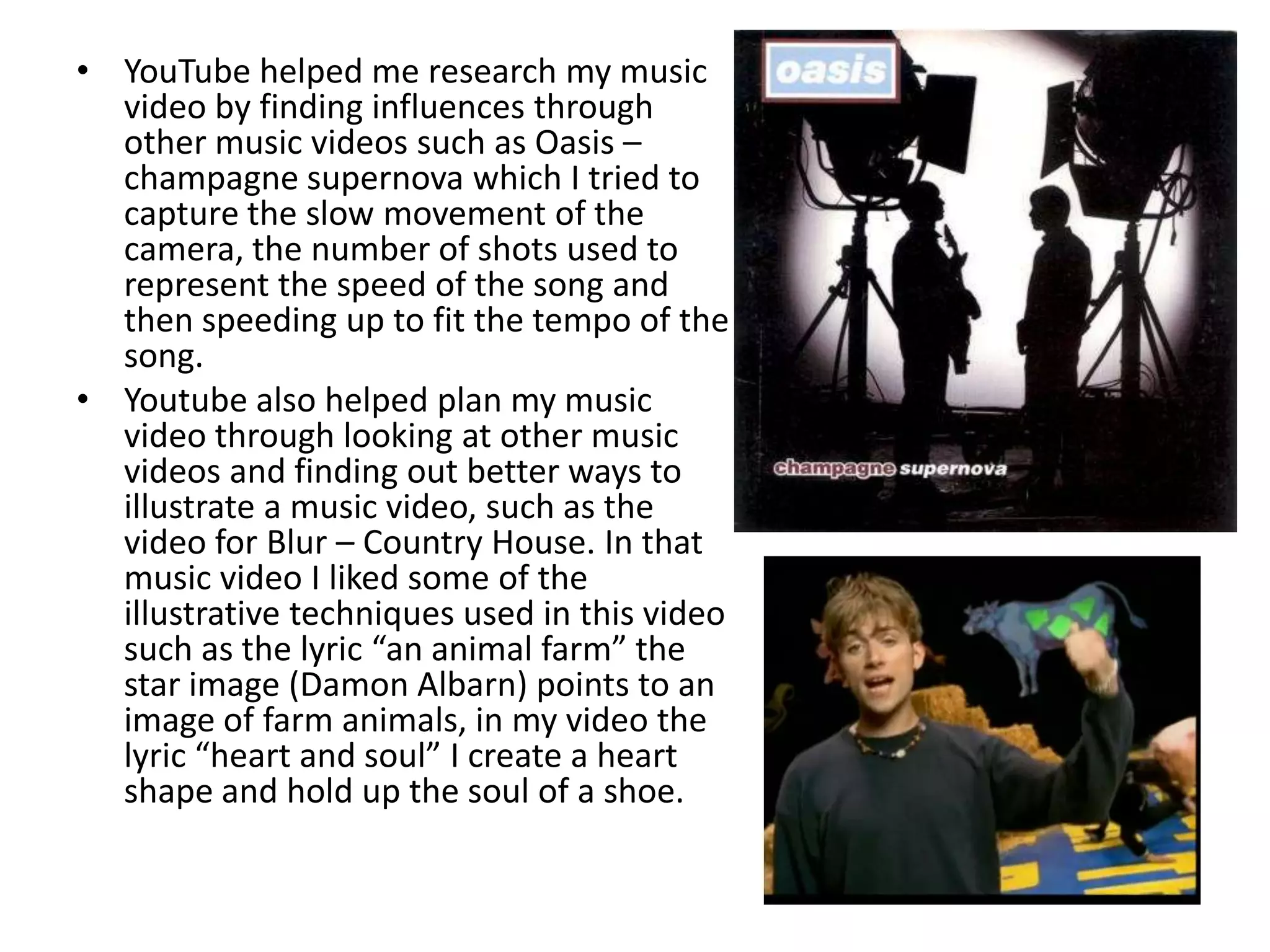 YouTube helped me research my music video by finding influences through other music videos such as Oasis – champagne supernova which I tried to capture the slow movement of the camera, the number of shots used to represent the speed of the song and then speeding up to fit the tempo of the song.Youtube also helped plan my music video through looking at other music videos and finding out better ways to illustrate a music video, such as the video for Blur – Country House. In that music video I liked some of the illustrative techniques used in this video such as the lyric “an animal farm” the star image (Damon Albarn) points to an image of farm animals, in my video the lyric “heart and soul” I create a heart shape and hold up the soul of a shoe. 