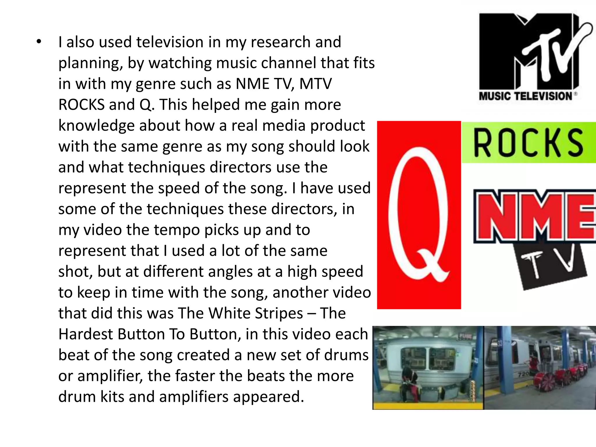 I also used television in my research and planning, by watching music channel that fits in with my genre such as NME TV, MTV ROCKS and Q. This helped me gain more knowledge about how a real media product with the same genre as my song should look and what techniques directors use the represent the speed of the song. I have used some of the techniques these directors, in my video the tempo picks up and to represent that I used a lot of the same shot, but at different angles at a high speed to keep in time with the song, another video that did this was The White Stripes – The Hardest Button To Button, in this video each beat of the song created a new set of drums or amplifier, the faster the beats the more drum kits and amplifiers appeared.