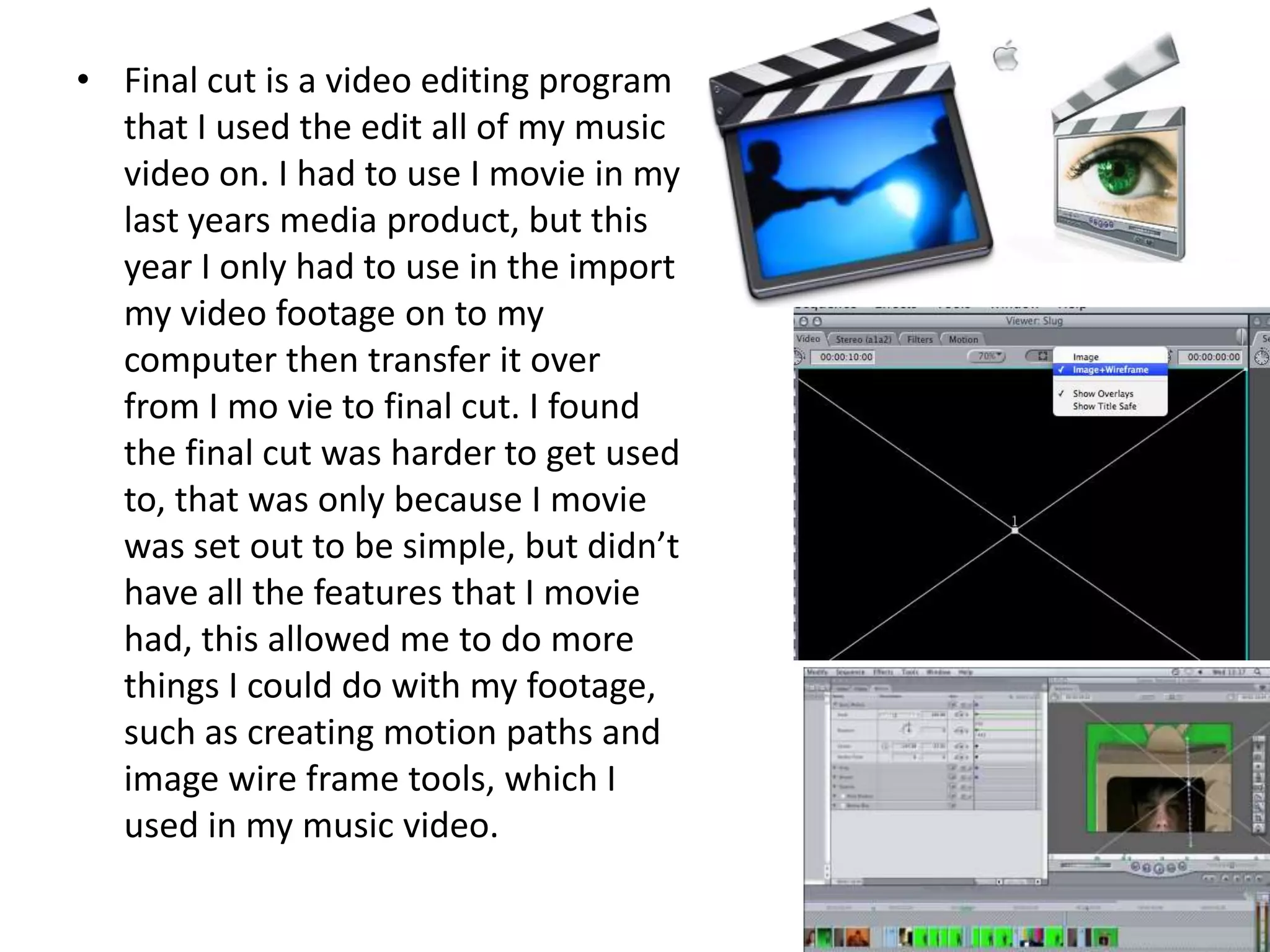 Final cut is a video editing program that I used the edit all of my music video on. I had to use I movie in my last years media product, but this year I only had to use in the import my video footage on to my computer then transfer it over from I mo vie to final cut. I found the final cut was harder to get used to, that was only because I movie was set out to be simple, but didn’t have all the features that I movie had, this allowed me to do more things I could do with my footage, such as creating motion paths and image wire frame tools, which I used in my music video.