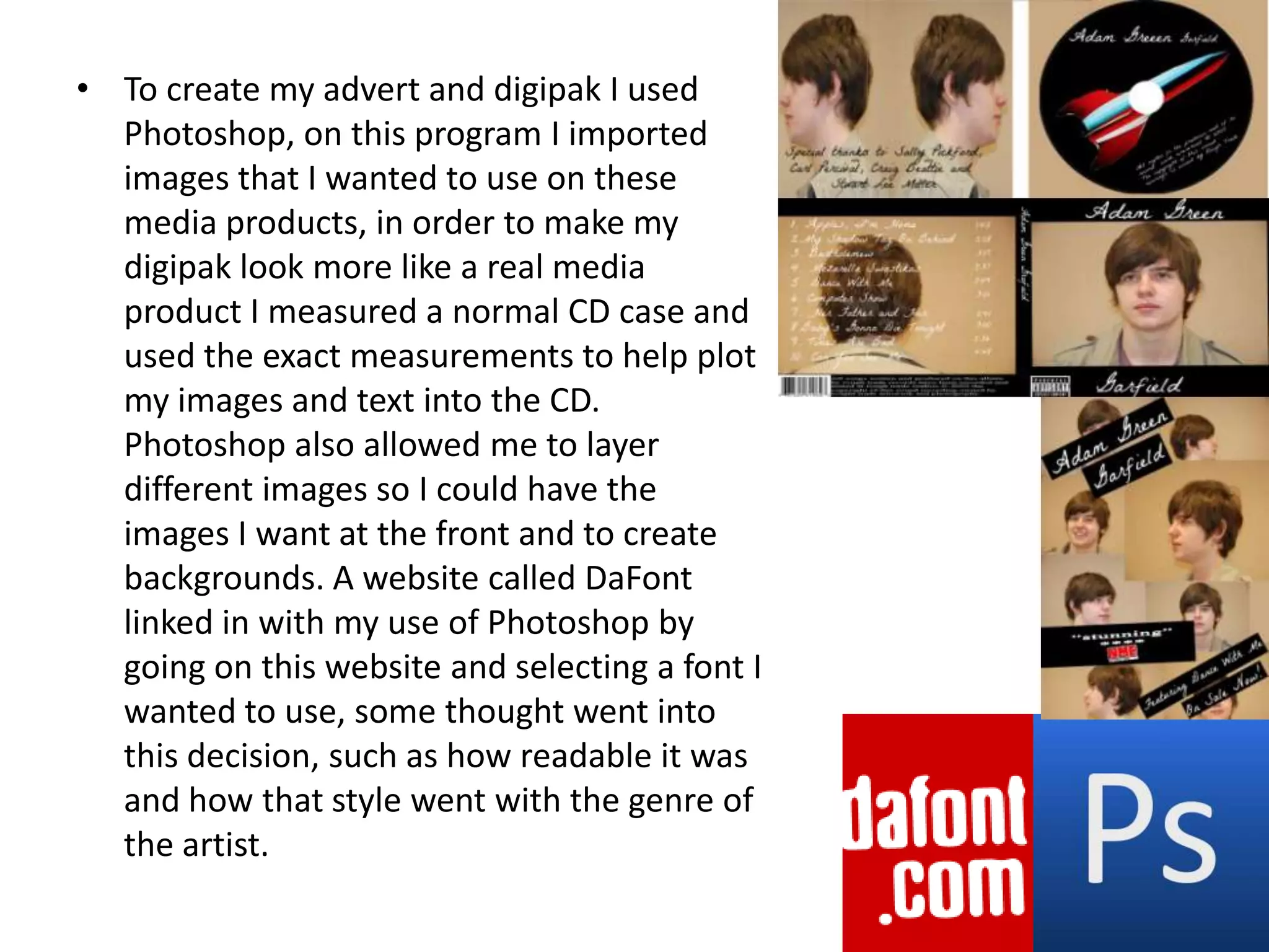 To create my advert and digipak I used Photoshop, on this program I imported images that I wanted to use on these media products, in order to make my digipak look more like a real media product I measured a normal CD case and used the exact measurements to help plot my images and text into the CD. Photoshop also allowed me to layer different images so I could have the images I want at the front and to create backgrounds. A website called DaFont linked in with my use of Photoshop by going on this website and selecting a font I wanted to use, some thought went into this decision, such as how readable it was and how that style went with the genre of the artist.