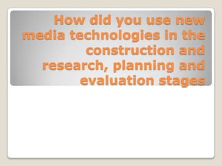 How did you use new media technologies in the construction and research, planning and evaluation stages 