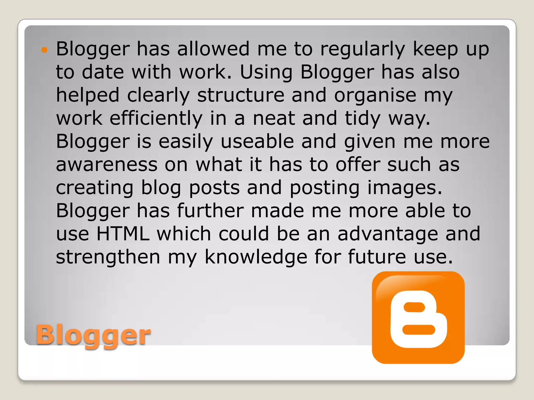    Blogger has allowed me to regularly keep up
    to date with work. Using Blogger has also
    helped clearly structure and organise my
    work efficiently in a neat and tidy way.
    Blogger is easily useable and given me more
    awareness on what it has to offer such as
    creating blog posts and posting images.
    Blogger has further made me more able to
    use HTML which could be an advantage and
    strengthen my knowledge for future use.



Blogger
 