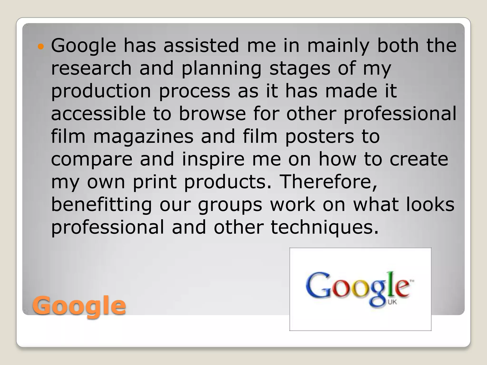    Google has assisted me in mainly both the
    research and planning stages of my
    production process as it has made it
    accessible to browse for other professional
    film magazines and film posters to
    compare and inspire me on how to create
    my own print products. Therefore,
    benefitting our groups work on what looks
    professional and other techniques.



Google
 