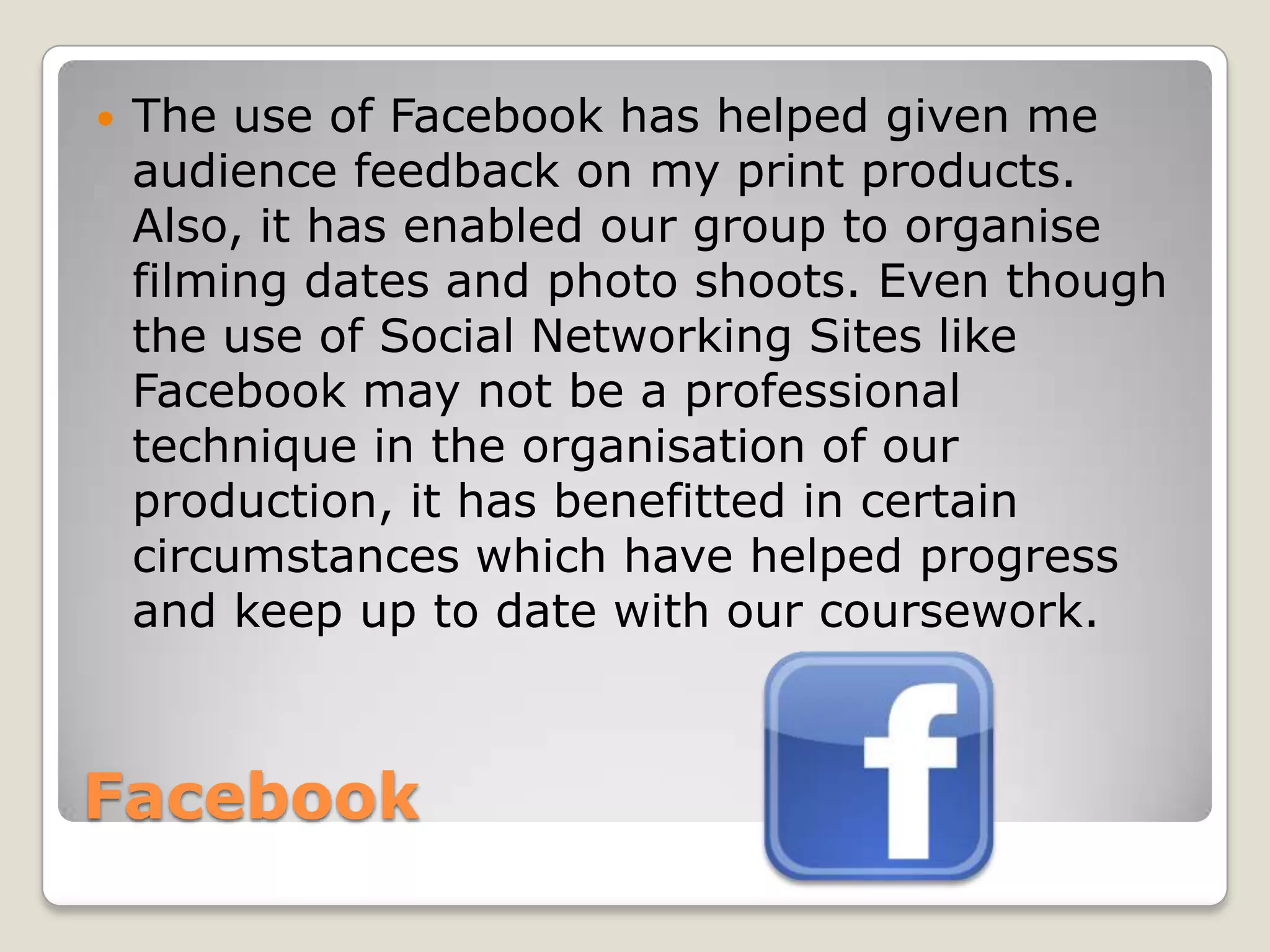    The use of Facebook has helped given me
    audience feedback on my print products.
    Also, it has enabled our group to organise
    filming dates and photo shoots. Even though
    the use of Social Networking Sites like
    Facebook may not be a professional
    technique in the organisation of our
    production, it has benefitted in certain
    circumstances which have helped progress
    and keep up to date with our coursework.



Facebook
 