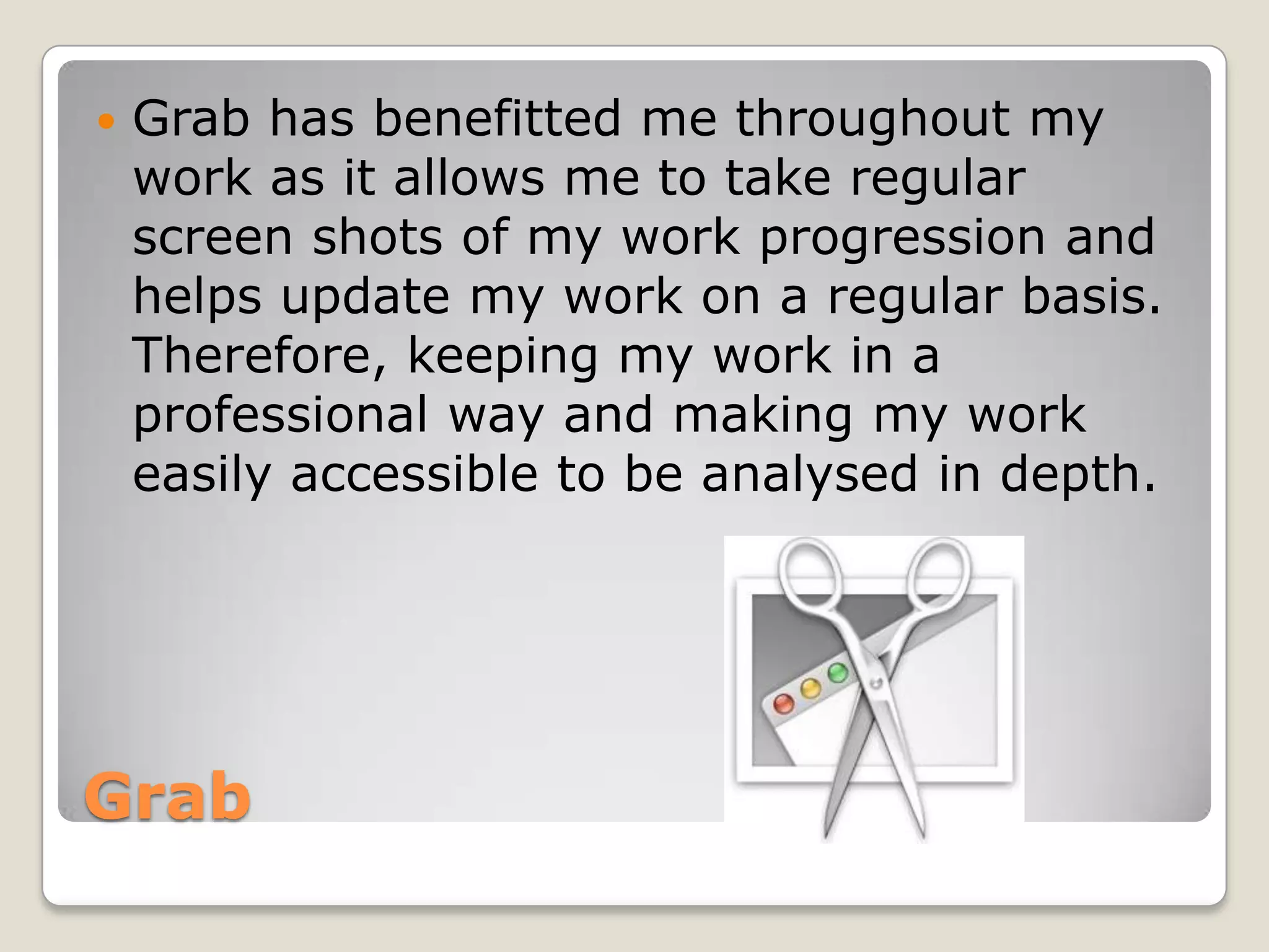    Grab has benefitted me throughout my
    work as it allows me to take regular
    screen shots of my work progression and
    helps update my work on a regular basis.
    Therefore, keeping my work in a
    professional way and making my work
    easily accessible to be analysed in depth.




Grab
 