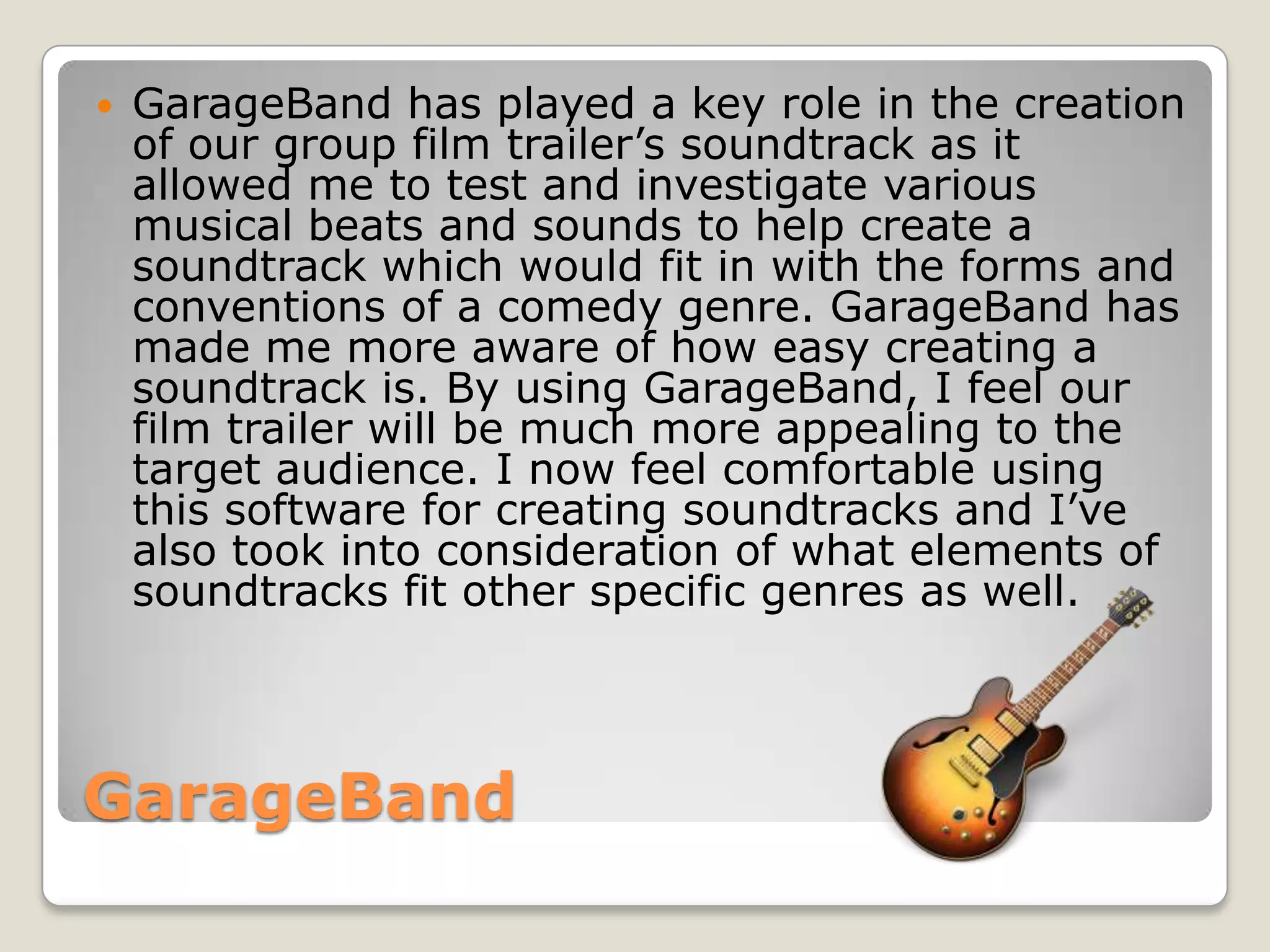    GarageBand has played a key role in the creation
    of our group film trailer’s soundtrack as it
    allowed me to test and investigate various
    musical beats and sounds to help create a
    soundtrack which would fit in with the forms and
    conventions of a comedy genre. GarageBand has
    made me more aware of how easy creating a
    soundtrack is. By using GarageBand, I feel our
    film trailer will be much more appealing to the
    target audience. I now feel comfortable using
    this software for creating soundtracks and I’ve
    also took into consideration of what elements of
    soundtracks fit other specific genres as well.




GarageBand
 