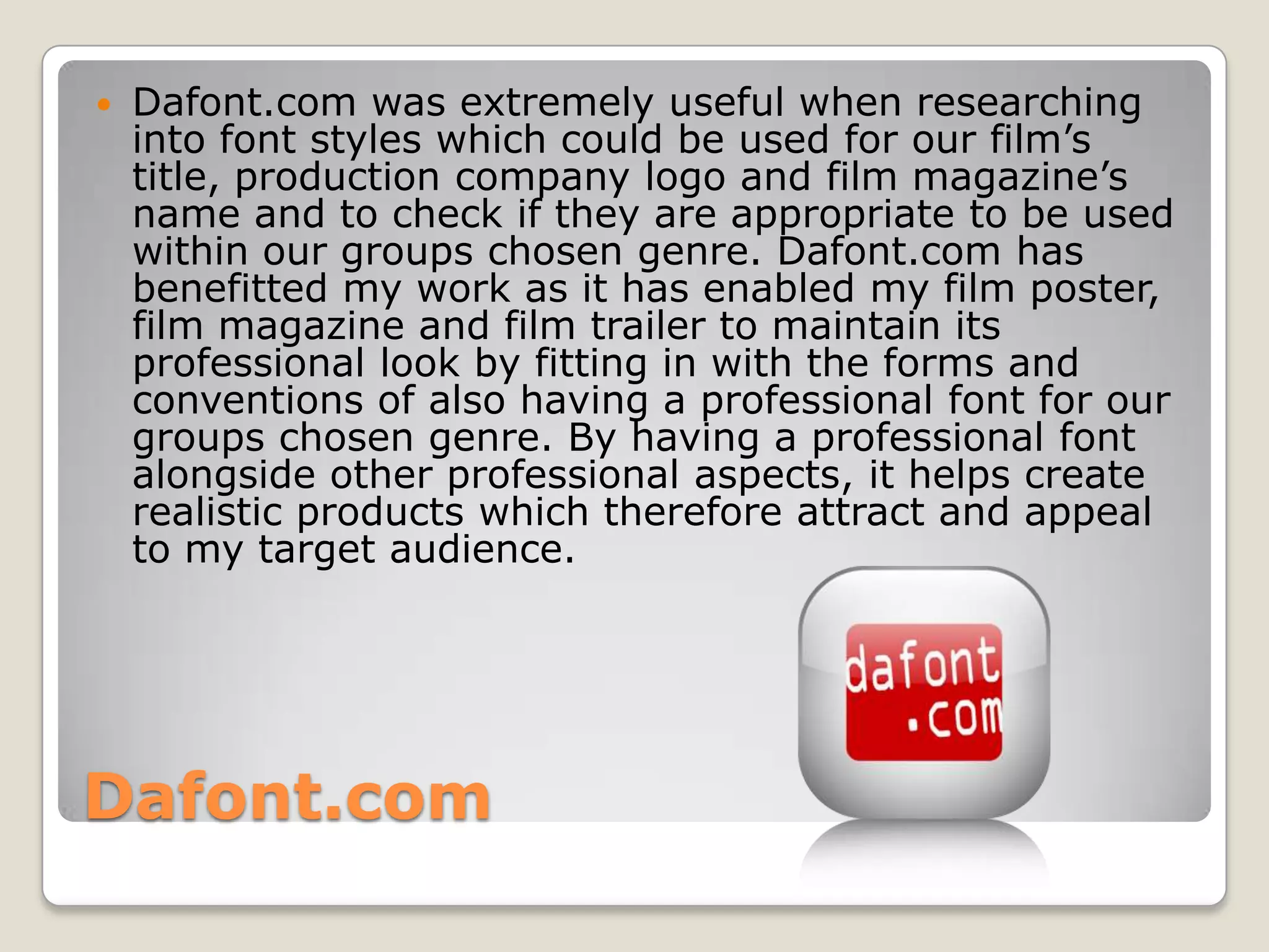    Dafont.com was extremely useful when researching
    into font styles which could be used for our film’s
    title, production company logo and film magazine’s
    name and to check if they are appropriate to be used
    within our groups chosen genre. Dafont.com has
    benefitted my work as it has enabled my film poster,
    film magazine and film trailer to maintain its
    professional look by fitting in with the forms and
    conventions of also having a professional font for our
    groups chosen genre. By having a professional font
    alongside other professional aspects, it helps create
    realistic products which therefore attract and appeal
    to my target audience.




Dafont.com
 