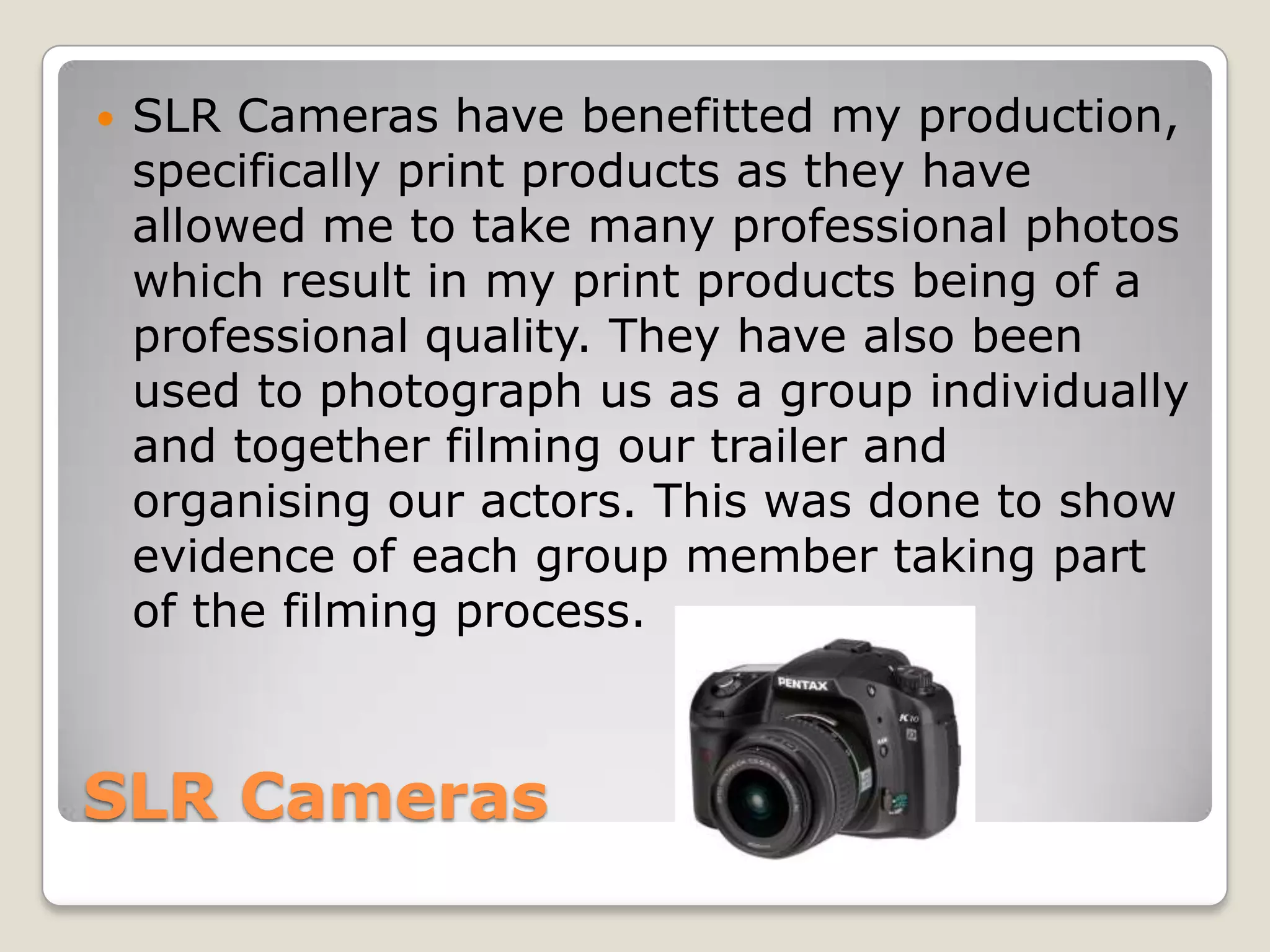    SLR Cameras have benefitted my production,
    specifically print products as they have
    allowed me to take many professional photos
    which result in my print products being of a
    professional quality. They have also been
    used to photograph us as a group individually
    and together filming our trailer and
    organising our actors. This was done to show
    evidence of each group member taking part
    of the filming process.



SLR Cameras
 