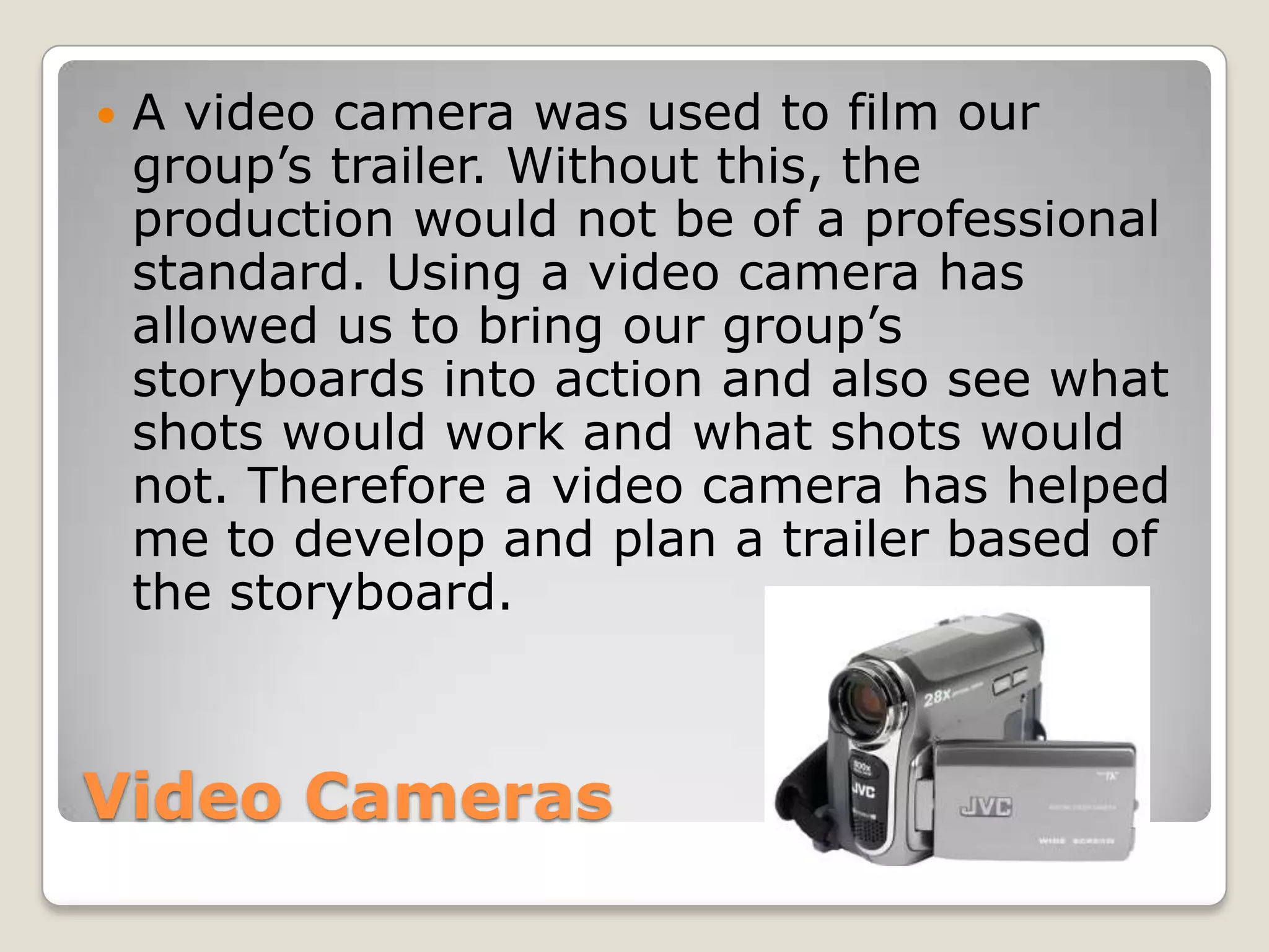    A video camera was used to film our
    group’s trailer. Without this, the
    production would not be of a professional
    standard. Using a video camera has
    allowed us to bring our group’s
    storyboards into action and also see what
    shots would work and what shots would
    not. Therefore a video camera has helped
    me to develop and plan a trailer based of
    the storyboard.



Video Cameras
 