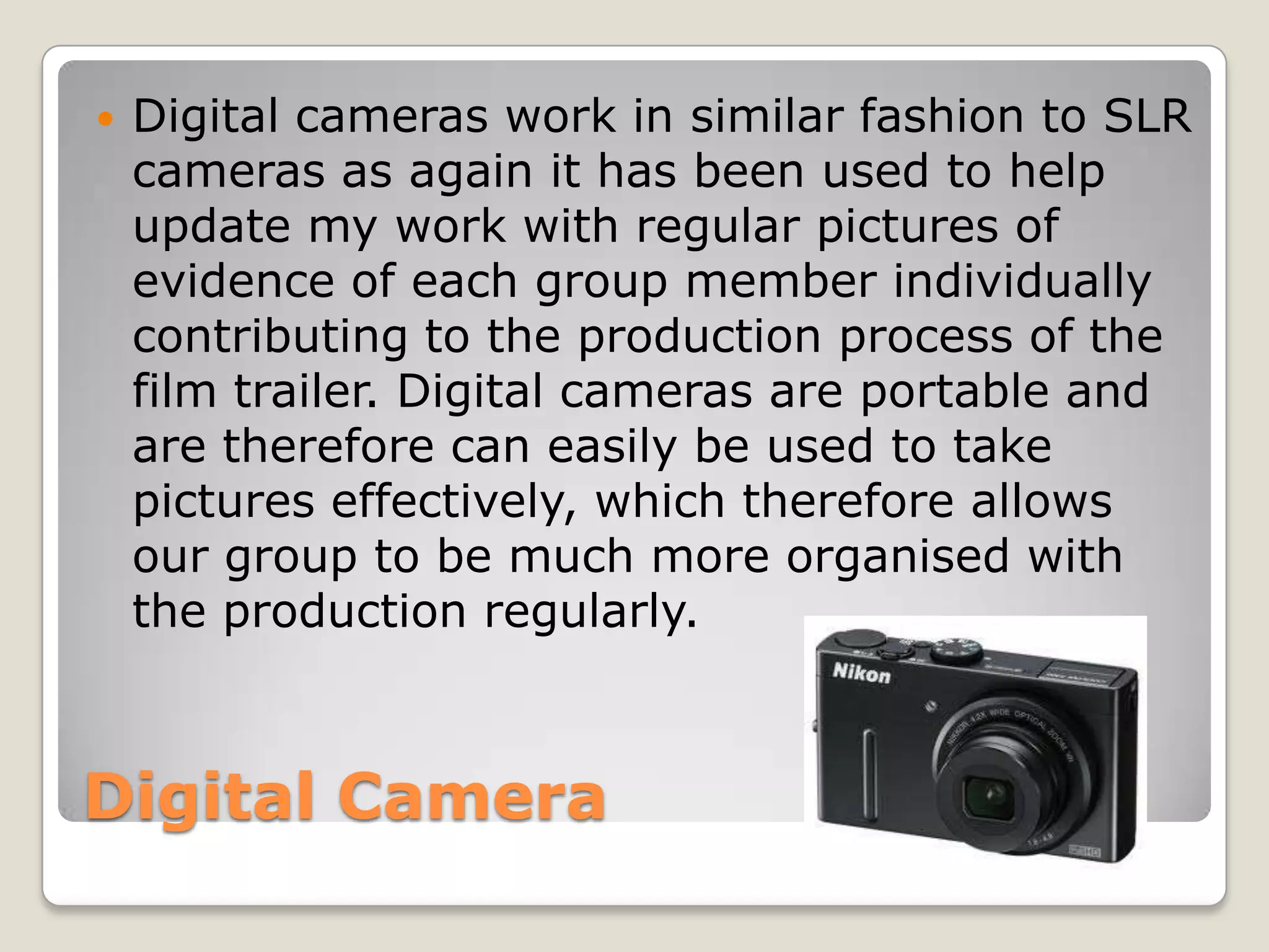    Digital cameras work in similar fashion to SLR
    cameras as again it has been used to help
    update my work with regular pictures of
    evidence of each group member individually
    contributing to the production process of the
    film trailer. Digital cameras are portable and
    are therefore can easily be used to take
    pictures effectively, which therefore allows
    our group to be much more organised with
    the production regularly.



Digital Camera
 