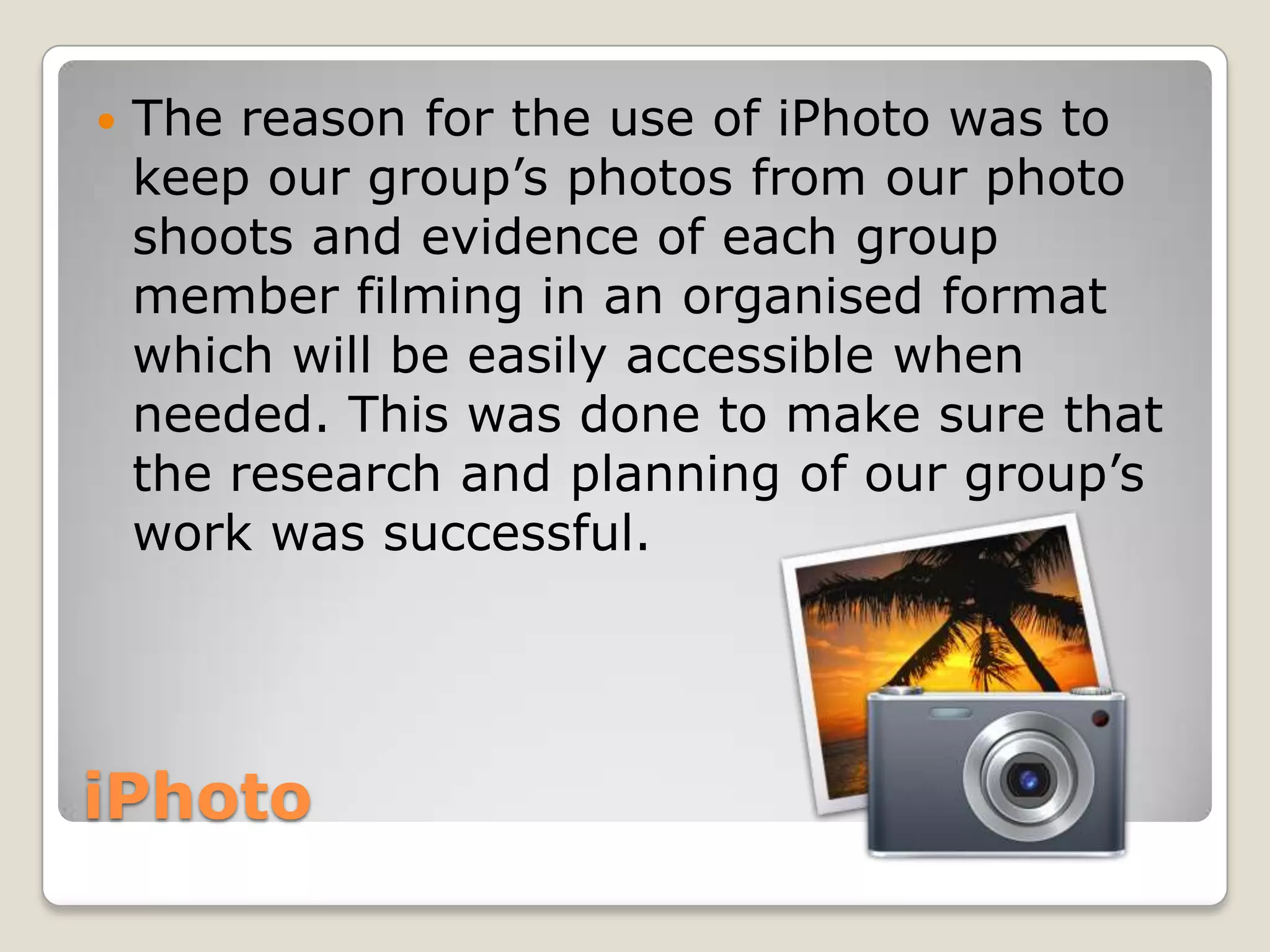    The reason for the use of iPhoto was to
    keep our group’s photos from our photo
    shoots and evidence of each group
    member filming in an organised format
    which will be easily accessible when
    needed. This was done to make sure that
    the research and planning of our group’s
    work was successful.




iPhoto
 
