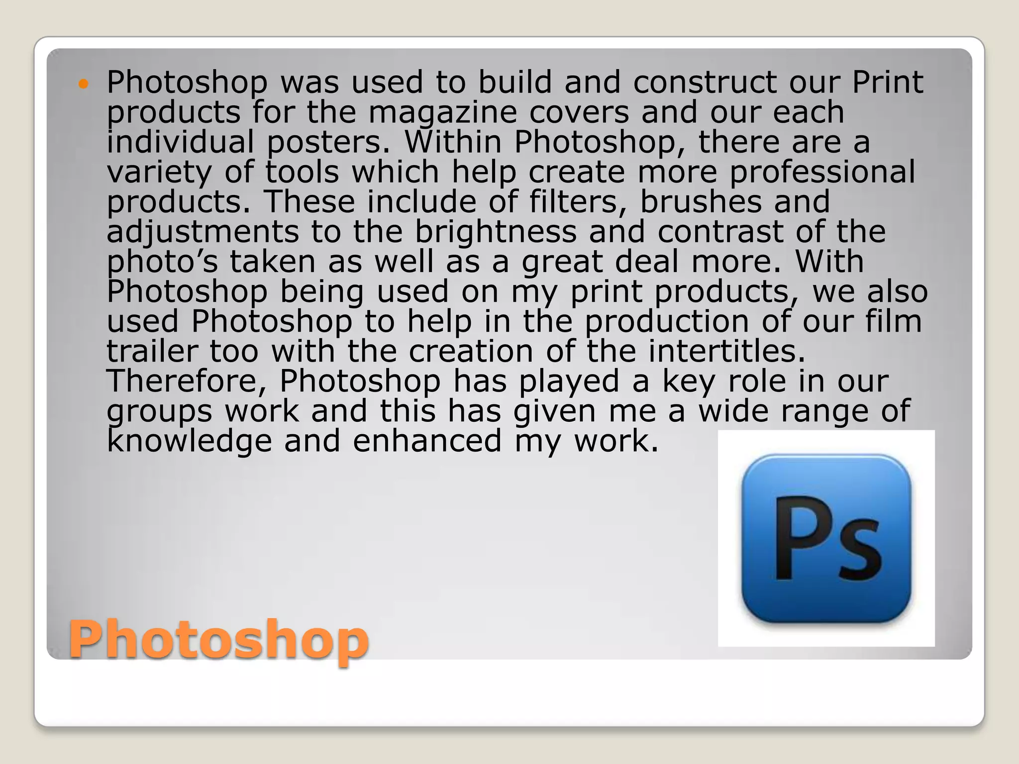    Photoshop was used to build and construct our Print
    products for the magazine covers and our each
    individual posters. Within Photoshop, there are a
    variety of tools which help create more professional
    products. These include of filters, brushes and
    adjustments to the brightness and contrast of the
    photo’s taken as well as a great deal more. With
    Photoshop being used on my print products, we also
    used Photoshop to help in the production of our film
    trailer too with the creation of the intertitles.
    Therefore, Photoshop has played a key role in our
    groups work and this has given me a wide range of
    knowledge and enhanced my work.




Photoshop
 