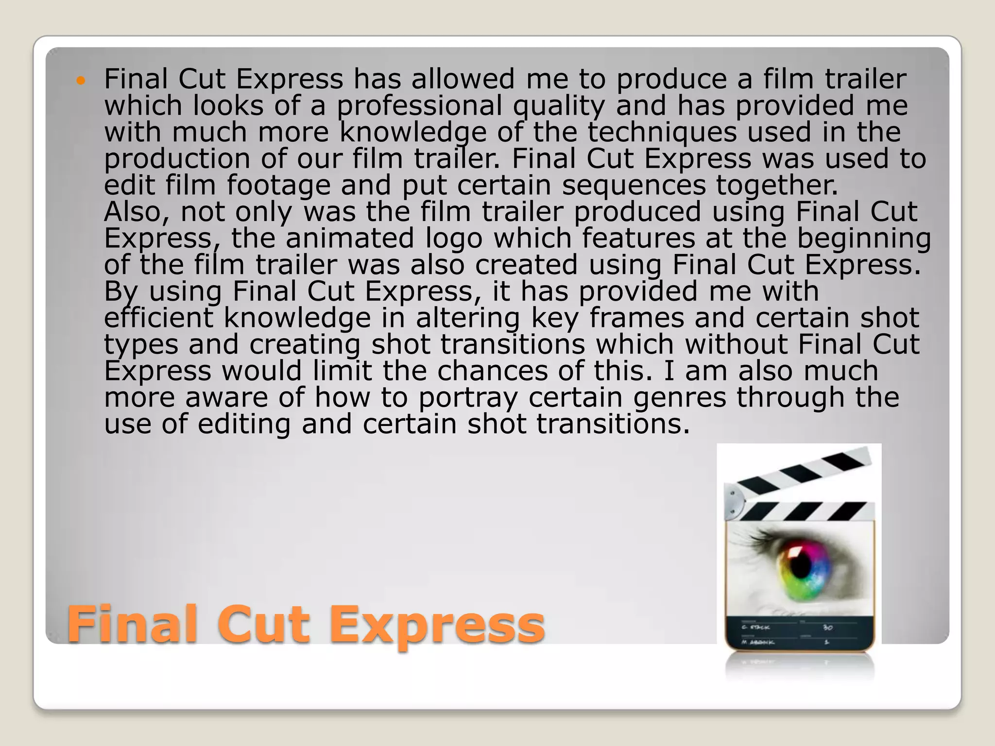    Final Cut Express has allowed me to produce a film trailer
    which looks of a professional quality and has provided me
    with much more knowledge of the techniques used in the
    production of our film trailer. Final Cut Express was used to
    edit film footage and put certain sequences together.
    Also, not only was the film trailer produced using Final Cut
    Express, the animated logo which features at the beginning
    of the film trailer was also created using Final Cut Express.
    By using Final Cut Express, it has provided me with
    efficient knowledge in altering key frames and certain shot
    types and creating shot transitions which without Final Cut
    Express would limit the chances of this. I am also much
    more aware of how to portray certain genres through the
    use of editing and certain shot transitions.




Final Cut Express
 