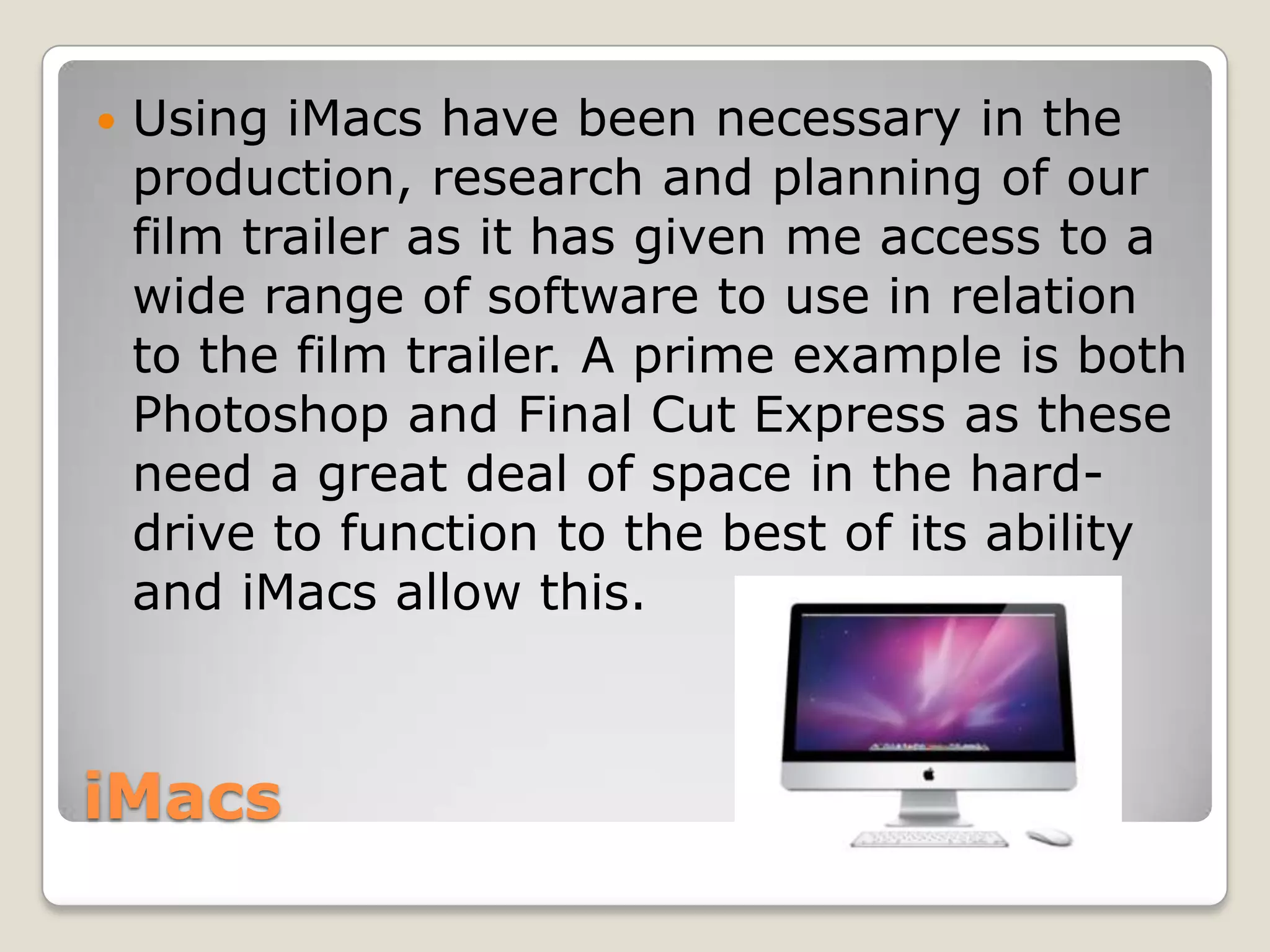    Using iMacs have been necessary in the
    production, research and planning of our
    film trailer as it has given me access to a
    wide range of software to use in relation
    to the film trailer. A prime example is both
    Photoshop and Final Cut Express as these
    need a great deal of space in the hard-
    drive to function to the best of its ability
    and iMacs allow this.



iMacs
 
