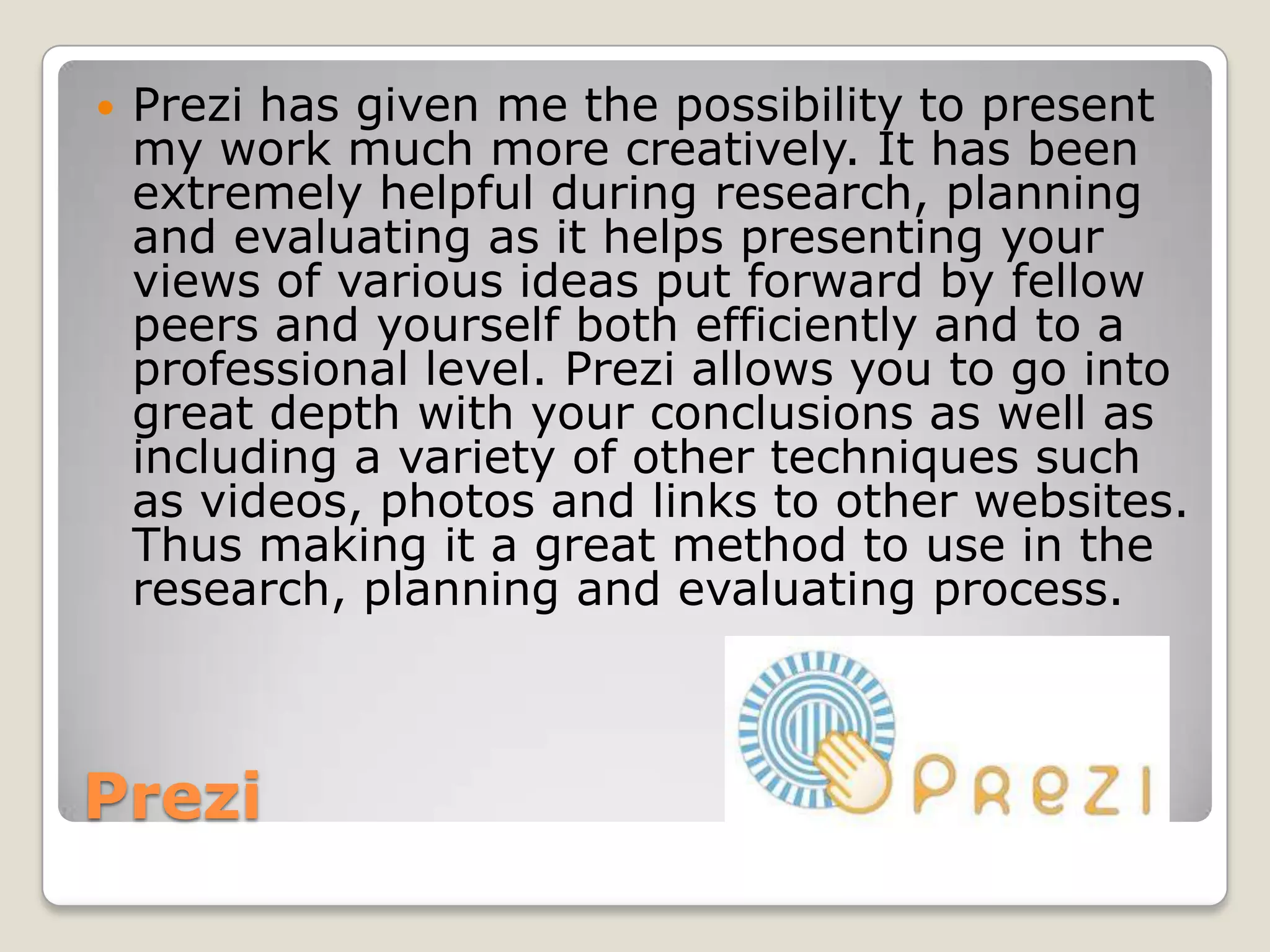   Prezi has given me the possibility to present
    my work much more creatively. It has been
    extremely helpful during research, planning
    and evaluating as it helps presenting your
    views of various ideas put forward by fellow
    peers and yourself both efficiently and to a
    professional level. Prezi allows you to go into
    great depth with your conclusions as well as
    including a variety of other techniques such
    as videos, photos and links to other websites.
    Thus making it a great method to use in the
    research, planning and evaluating process.



Prezi
 