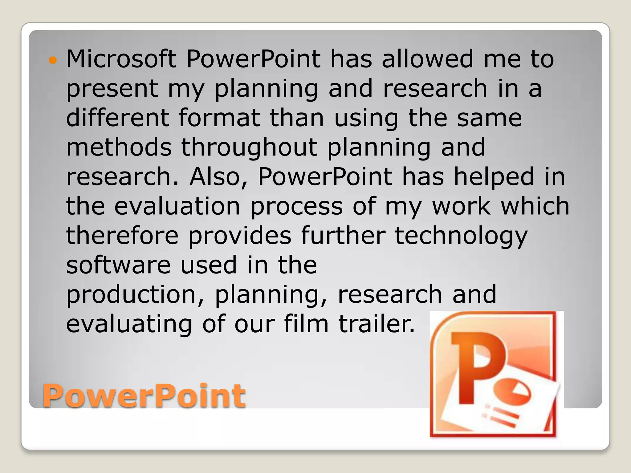    Microsoft PowerPoint has allowed me to
    present my planning and research in a
    different format than using the same
    methods throughout planning and
    research. Also, PowerPoint has helped in
    the evaluation process of my work which
    therefore provides further technology
    software used in the
    production, planning, research and
    evaluating of our film trailer.


PowerPoint
 