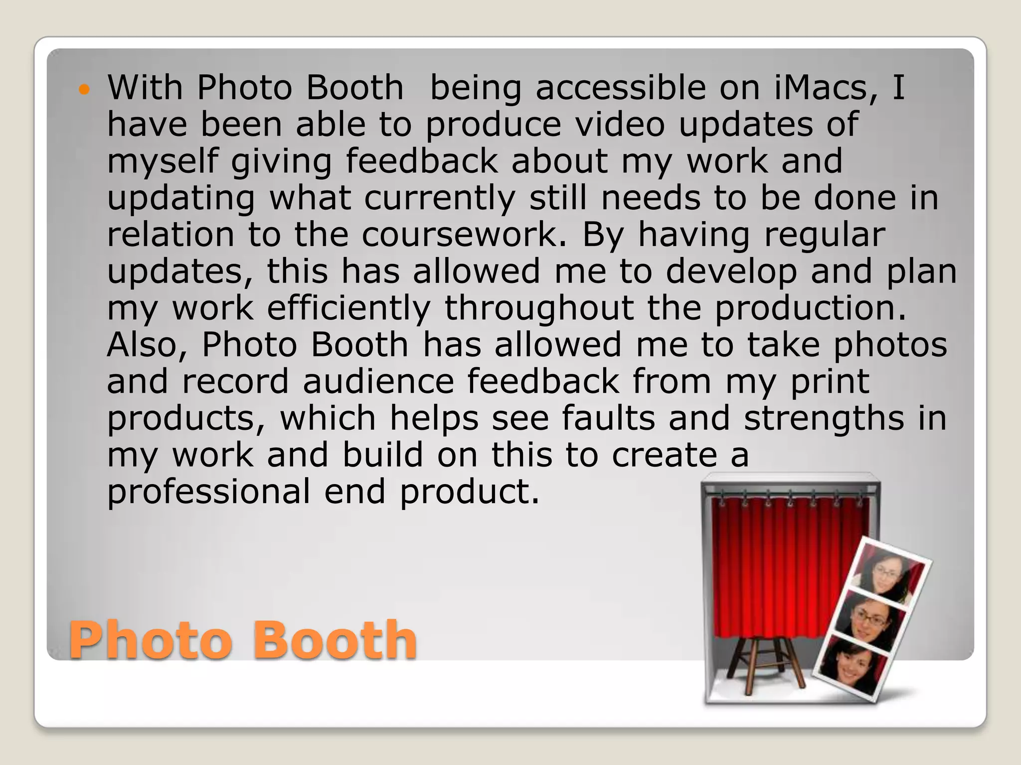    With Photo Booth being accessible on iMacs, I
    have been able to produce video updates of
    myself giving feedback about my work and
    updating what currently still needs to be done in
    relation to the coursework. By having regular
    updates, this has allowed me to develop and plan
    my work efficiently throughout the production.
    Also, Photo Booth has allowed me to take photos
    and record audience feedback from my print
    products, which helps see faults and strengths in
    my work and build on this to create a
    professional end product.



Photo Booth
 