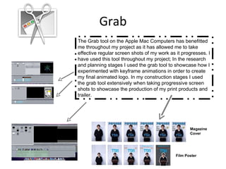 Grab The Grab tool on the Apple Mac Computers has benefitted me throughout my project as it has allowed me to take effective regular screen shots of my work as it progresses. I have used this tool throughout my project; In the research and planning stages I used the grab tool to showcase how I experimented with keyframe animations in order to create my final animated logo. In my construction stages I used the grab tool extensively when taking progressive screen shots to showcase the production of my print products and trailer. Magazine  Cover Film Poster 
