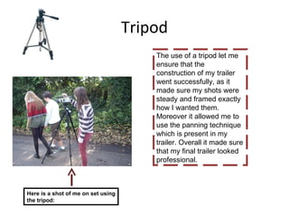 Tripod The use of a tripod let me ensure that the construction of my trailer went successfully, as it made sure my shots were steady and framed exactly how I wanted them. Moreover it allowed me to use the panning technique which is present in my trailer. Overall it made sure that my final trailer looked professional.  Here is a shot of me on set using the tripod: 
