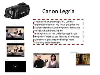 Canon Legria  I have used a Canon Legria HD Camera to produce videos of my focus group for my  audience feedback and my project reflection videos. It has benefitted my media project as the video footage makes  my project more visual, real and interesting. Moreover it presents my findings more creatively and effectively.  