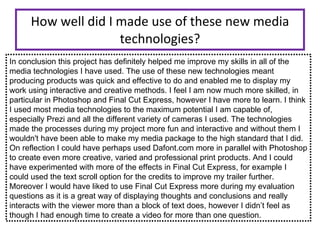 How well did I made use of these new media technologies? In conclusion this project has definitely helped me improve my skills in all of the media technologies I have used. The use of these new technologies meant producing products was quick and effective to do and enabled me to display my work using interactive and creative methods. I feel I am now much more skilled, in particular in Photoshop and Final Cut Express, however I have more to learn. I think I used most media technologies to the maximum potential I am capable of, especially Prezi and all the different variety of cameras I used. The technologies made the processes during my project more fun and interactive and without them I wouldn't have been able to make my media package to the high standard that I did.  On reflection I could have perhaps used Dafont.com more in parallel with Photoshop to create even more creative, varied and professional print products. And I could have experimented with more of the effects in Final Cut Express, for example I could used the text scroll option for the credits to improve my trailer further.  Moreover I would have liked to use Final Cut Express more during my evaluation questions as it is a great way of displaying thoughts and conclusions and really interacts with the viewer more than a block of text does, however I didn’t feel as though I had enough time to create a video for more than one question.  
