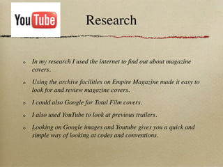 Research

In my research I used the internet to ﬁnd out about magazine
covers.
Using the archive facilities on Empire Magazine made it easy to
look for and review magazine covers.
I could also Google for Total Film covers.
I also used YouTube to look at previous trailers.
Looking on Google images and Youtube gives you a quick and
simple way of looking at codes and conventions.
 