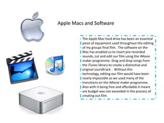 Apple Macs and Software

          The Apple Mac hard drive has been an essential
          piece of equipment used throughout the editing
          of my groups final film. The software on the
          Mac has enabled us to insert pre-recorded
          sounds, cut and edit our film using the iMovie
          maker programme. Drag and drop songs from
          the iTunes library to create a distinctive and
          original soundtrack . Without this
          technology, editing our film would have been
          nearly impossible as we used many of the
          transitions on the iMovie maker programme.
          Also with it being free and affordable it meant
          are budget was not exceeded in the process of
          creating out film.
 