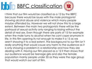 BBFC classification I think that our film would be classified as a 12 by the BBFC because there would be issues with the male protagonist showing alcohol abuse and violence which many people maybe offended by. However we will not show this to a large extent. Between the main two protagonists there will be the portrayal of sexual activity only ranging to kissing without the detail of real sex. Even though there are parts of 15 for example when the male turns to alcohol when he cant cope anymore in life, in this film opening its not enough to make it a 15 as we aren't showing it to a real extent. The background to our film isn’t really anything that would cause any harm to the audience as it is only showing a problem in a relationship and how they are dealing with it. Having our film placed as a 12 it then shows that our audience would be teenage girls and also the female population mainly people under 35 as they were the age group that would watch our sort of film.  