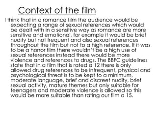 Context of the film I think that in a romance film the audience would be expecting a range of sexual references which would be dealt with in a sensitive way as romance are more sensitive and emotional, for example it would be brief nudity but not frequent and also sexual references throughout the film but not to a high reference. If it was to be a horror film there wouldn’t be a high use of sexual references instead there would be more violence and references to drugs. The BBFC guidelines state that in a film that is rated a 12 there is only allowed drug references to be infrequent, physical and psychological threat is to be kept to a minimum, moderate language, brief and discreet nudity, brief sexual activity, mature themes but only suitable for teenagers and moderate violence is allowed so this would be more suitable than rating our film a 15. 
