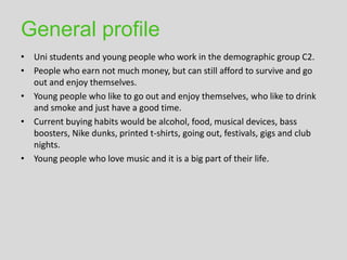 General profile
• Uni students and young people who work in the demographic group C2.
• People who earn not much money, but can still afford to survive and go
  out and enjoy themselves.
• Young people who like to go out and enjoy themselves, who like to drink
  and smoke and just have a good time.
• Current buying habits would be alcohol, food, musical devices, bass
  boosters, Nike dunks, printed t-shirts, going out, festivals, gigs and club
  nights.
• Young people who love music and it is a big part of their life.
 
