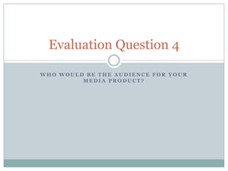 Evaluation Question 4

WHO WOULD BE THE AUDIENCE FOR YOUR
         MEDIA PRODUCT?
 