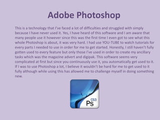 Adobe Photoshop
This is a technology that I’ve faced a lot of difficulties and struggled with simply
because I have never used it. Yes, I have heard of this software and I am aware that
many people use it however since this was the first time I even got to see what this
whole Photoshop is about, it was very hard. I had use YOU-TUBE to watch tutorials for
every parts I needed to use in order for me to get started. Honestly, I still haven’t fully
gotten used to every feature but only those I’ve used in order to create my ancillary
tasks which was the magazine advert and digipak. This software seems very
complicated at first but since you continuously use it, you automatically get used to it.
If I was to use Photoshop a lot, I believe it wouldn’t be hard for me to get used to it
fully although while using this has allowed me to challenge myself in doing something
new.
 