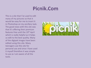 Picnik.Com
This is a site that I’ve used to edit
many of my pictures so that it
would be easy for me to insert it
in Photoshop on my ancillary task.
The good news with this site was
that it’s offering their premium
features free until the 19th April
which is really helpful as it helps
us edit to the best quality. Many
of the digipak images have been
edited using this site. Many
teenagers use this site for
personal use and since I have used
it myself therefore it was simple
to use as I am aware of all the
tools.
 
